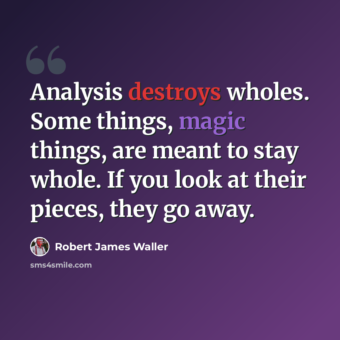 “Analysis destroys wholes. Some things, magic things, are meant to stay whole. If you look at their pieces, they go away.” quote by Robert James Waller