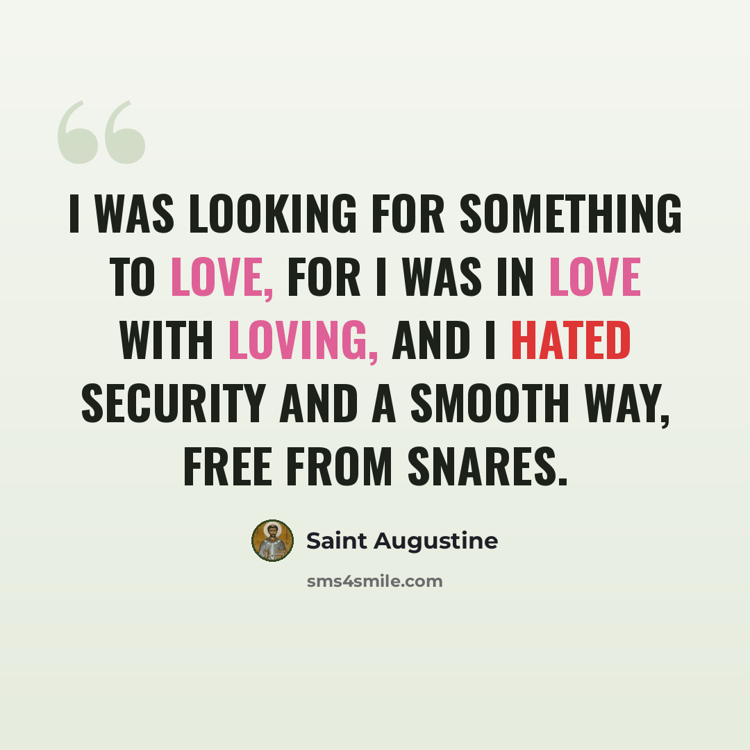 “I was looking for something to love, for I was in love with loving, and I hated security and a smooth way, free from snares.” quote by Saint Augustine