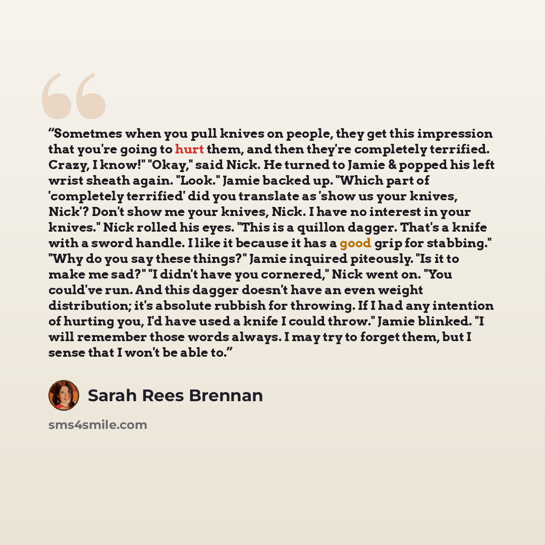 “Sometmes when you pull knives on people, they get this impression that you're going to hurt them, and then they're completely terrified. Crazy, I know!" "Okay," said Nick. He turned to Jamie & popped his left wrist sheath again. "Look." Jamie backed up. "Which part of 'completely terrified' did…” quote by Sarah Rees Brennan