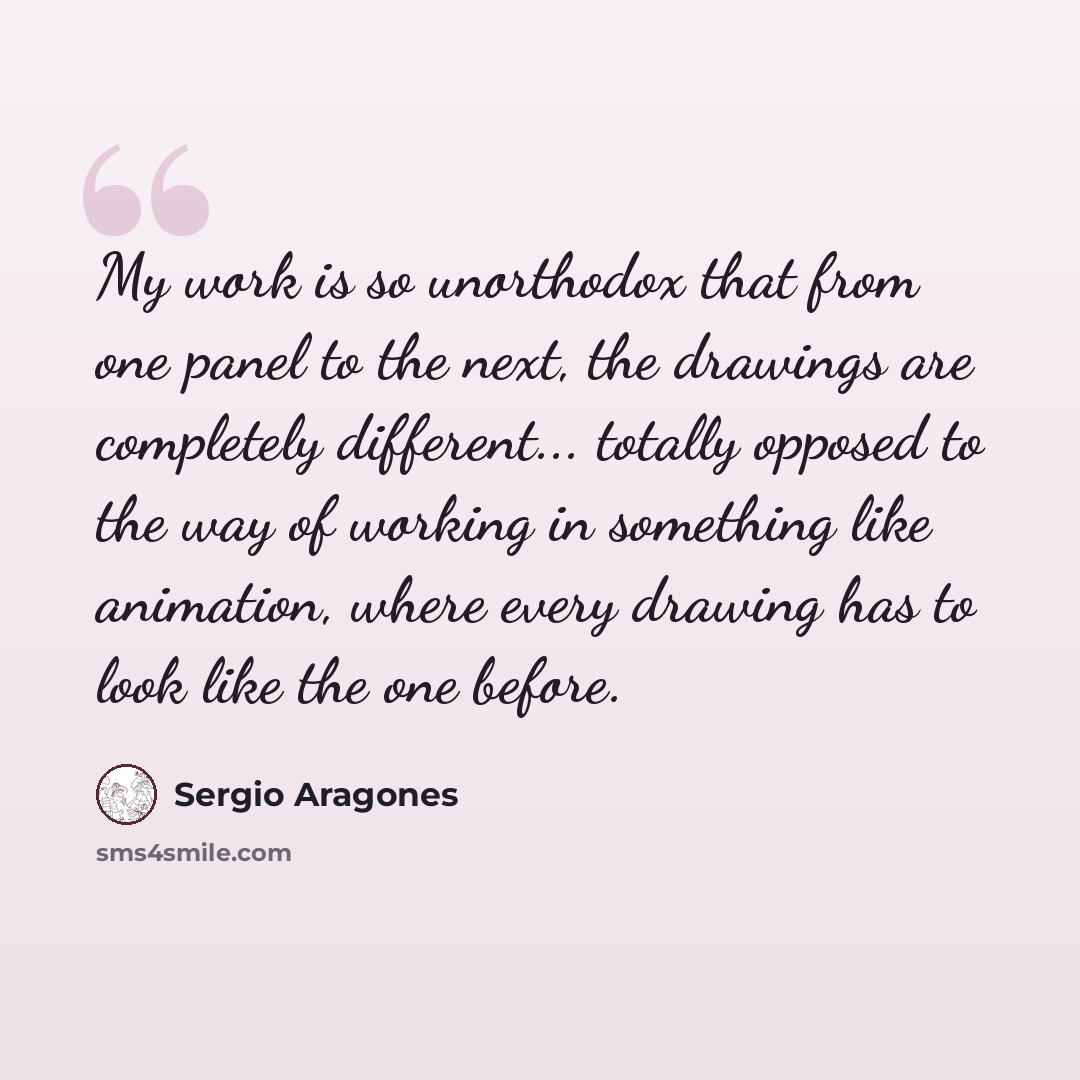 “My work is so unorthodox that from one panel to the next, the drawings are completely different... totally opposed to the way of working in something like animation, where every drawing has to look like the one before.” quote by Sergio Aragones