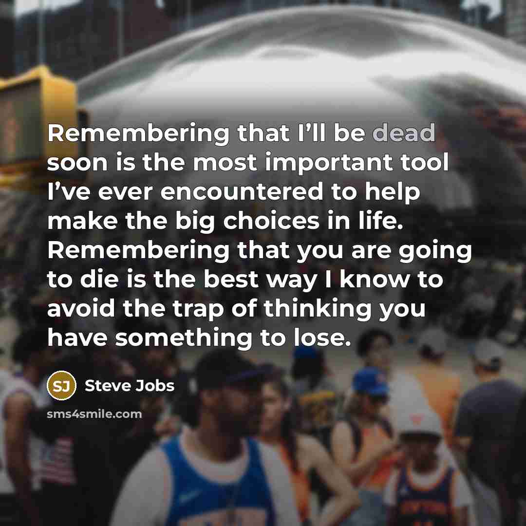 “Remembering that I’ll be dead soon is the most important tool I’ve ever encountered to help make the big choices in life. Remembering that you are going to die is the best way I know to avoid the trap of thinking you have something to lose.” quote by Steve Jobs