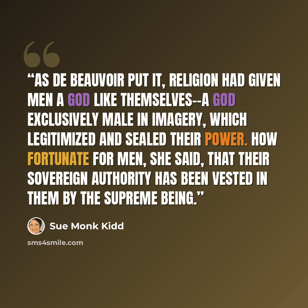 “As de Beauvoir put it, religion had given men a God like themselves--a God exclusively male in imagery, which legitimized and sealed their power. How fortunate for men, she said, that their sovereign authority has been vested in them by the Supreme Being.” quote by Sue Monk Kidd