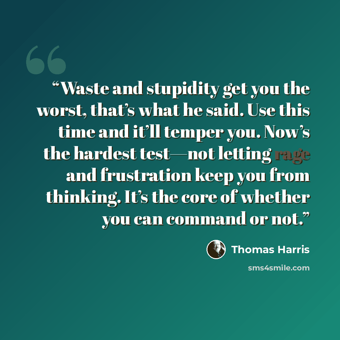 “Waste and stupidity get you the worst, that’s what he said. Use this time and it’ll temper you. Now’s the hardest test—not letting rage and frustration keep you from thinking. It’s the core of whether you can command or not.” quote by Thomas Harris