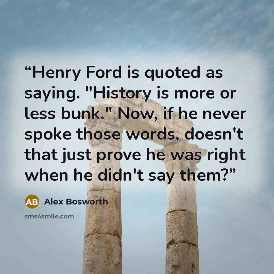 “Henry Ford is quoted as saying. "History is more or less bunk." Now, if he never spoke those words, doesn't that just prove he was right when he didn't say them?” quote by Alex Bosworth