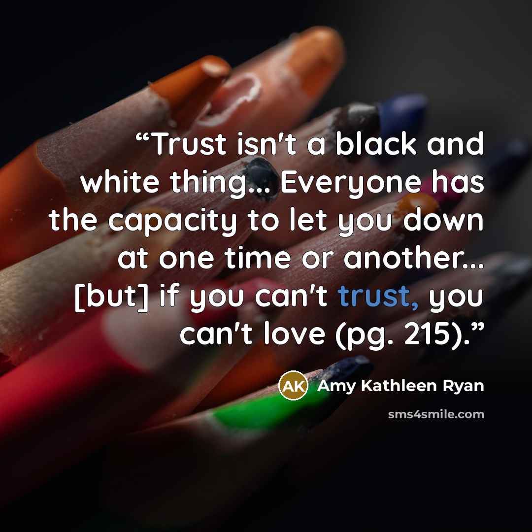 “Trust isn't a black and white thing... Everyone has the capacity to let you down at one time or another... [but] if you can't trust, you can't love (pg. 215).” quote by Amy Kathleen Ryan