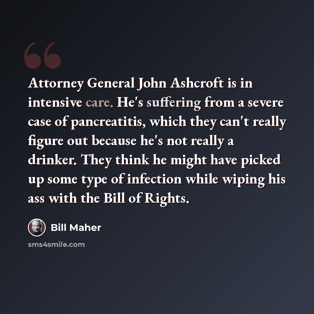 “Attorney General John Ashcroft is in intensive care. He's suffering from a severe case of pancreatitis, which they can't really figure out because he's not really a drinker. They think he might have picked up some type of infection while wiping his ass with the Bill of Rights.” quote by Bill Maher