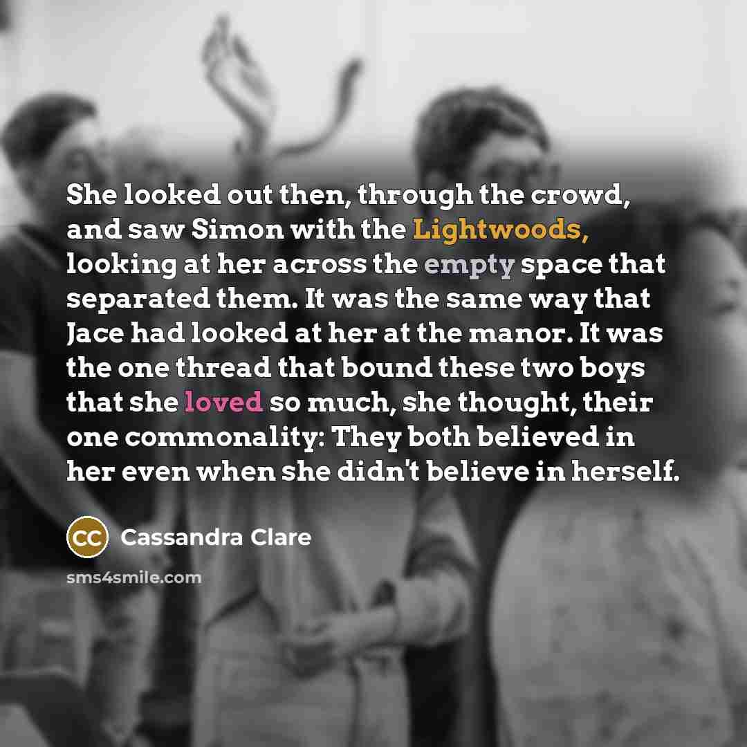 “She looked out then, through the crowd, and saw Simon with the Lightwoods, looking at her across the empty space that separated them. It was the same way that Jace had looked at her at the manor. It was the one thread that bound these two boys that she loved so much, she thought, their one…” quote by Cassandra Clare