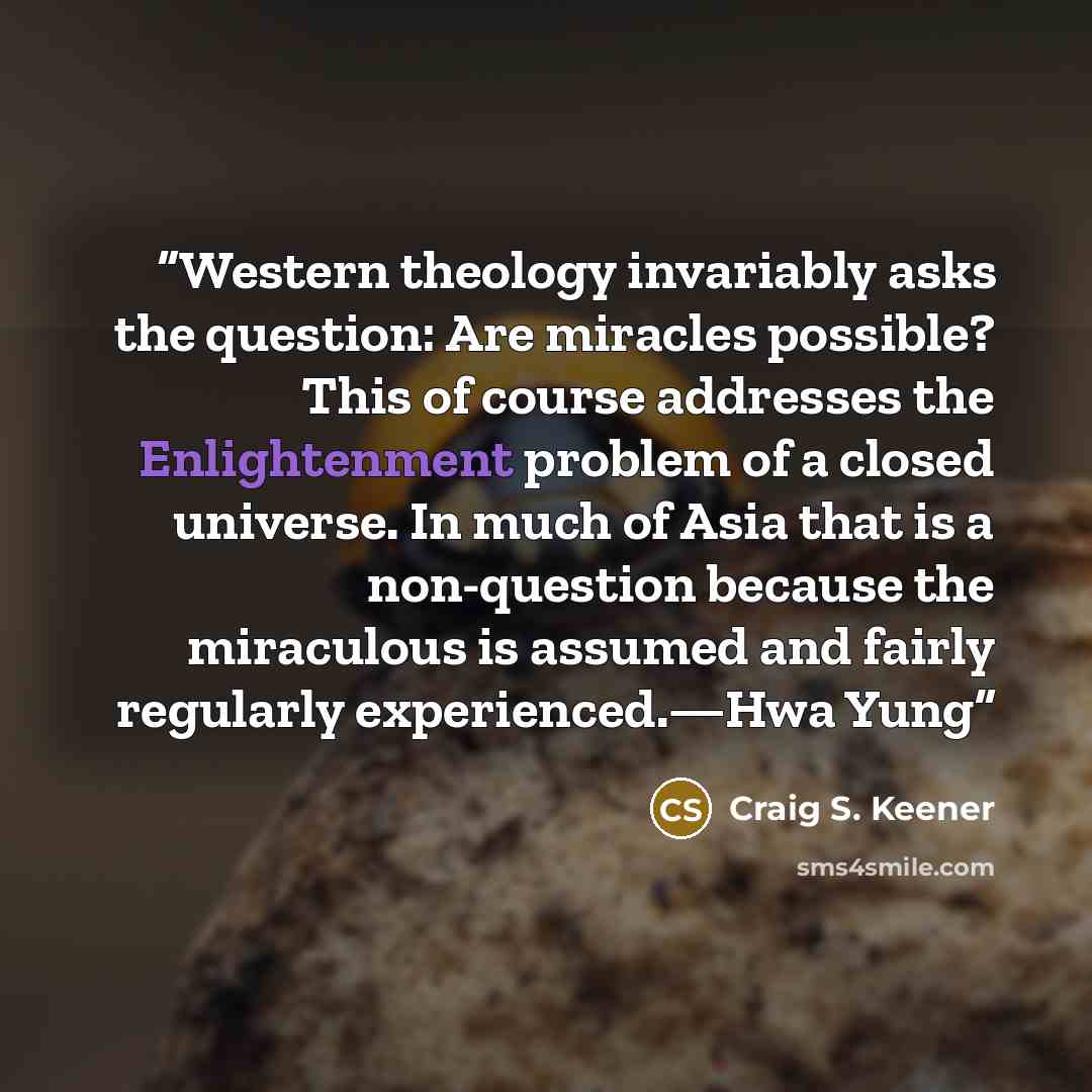 “Western theology invariably asks the question: Are miracles possible? This of course addresses the Enlightenment problem of a closed universe. In much of Asia that is a non-question because the miraculous is assumed and fairly regularly experienced.—Hwa Yung” quote by Craig S. Keener