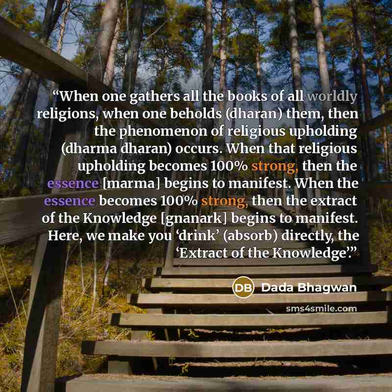 “When one gathers all the books of all worldly religions, when one beholds (dharan) them, then the phenomenon of religious upholding (dharma dharan) occurs. When that religious upholding becomes 100% strong, then the essence [marma] begins to manifest. When the essence becomes 100% strong, then the…” quote by Dada Bhagwan