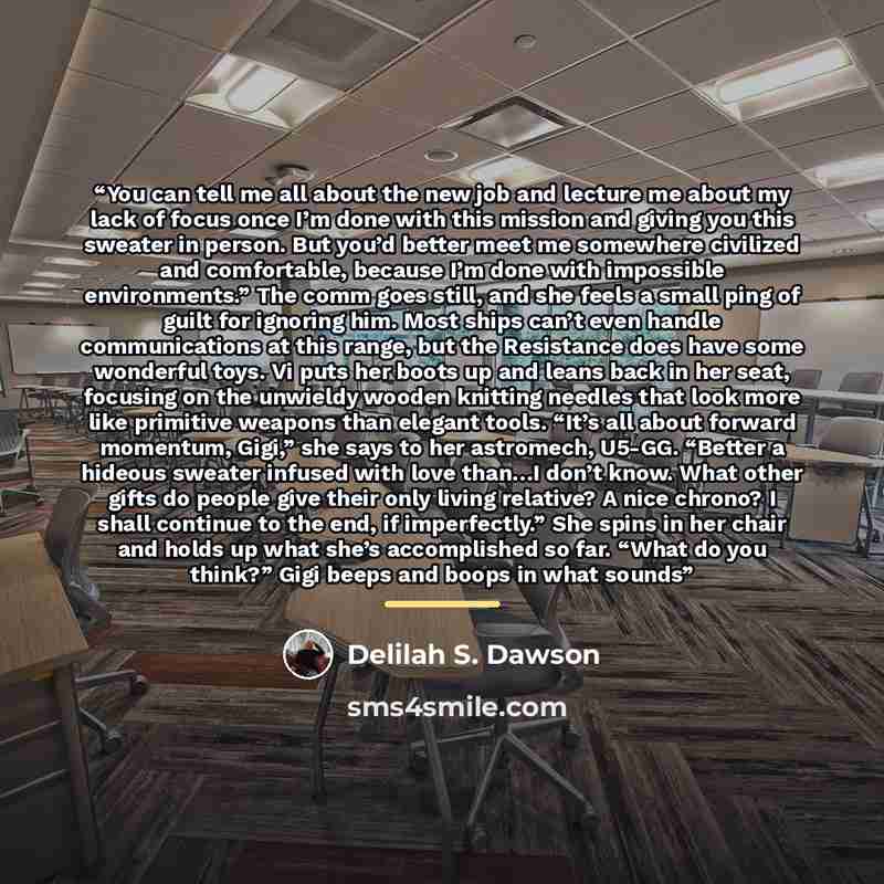 “You can tell me all about the new job and lecture me about my lack of focus once I’m done with this mission and giving you this sweater in person. But you’d better meet me somewhere civilized and comfortable, because I’m done with impossible environments.” The comm goes still, and she feels a…” quote by Delilah S. Dawson