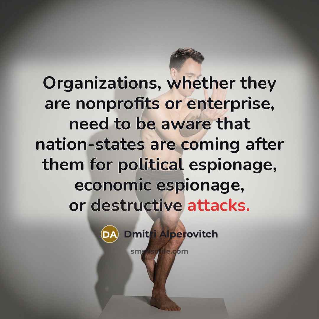 “Organizations, whether they are nonprofits or enterprise, need to be aware that nation-states are coming after them for political espionage, economic espionage, or destructive attacks.” quote by Dmitri Alperovitch