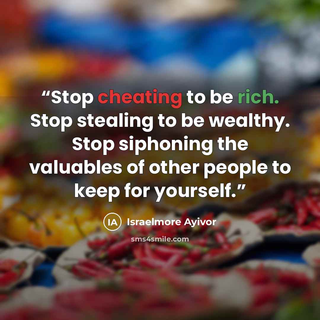 “Stop cheating to be rich. Stop stealing to be wealthy. Stop siphoning the valuables of other people to keep for yourself.” quote by Israelmore Ayivor