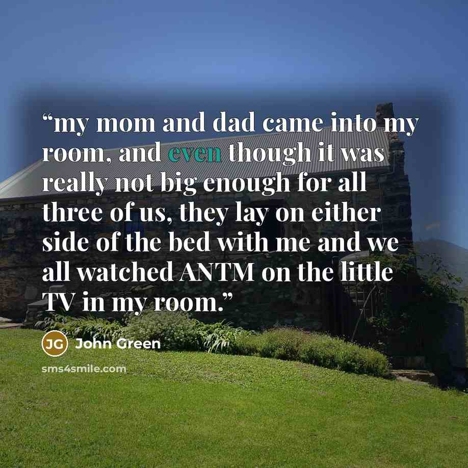 “my mom and dad came into my room, and even though it was really not big enough for all three of us, they lay on either side of the bed with me and we all watched ANTM on the little TV in my room.” quote by John Green