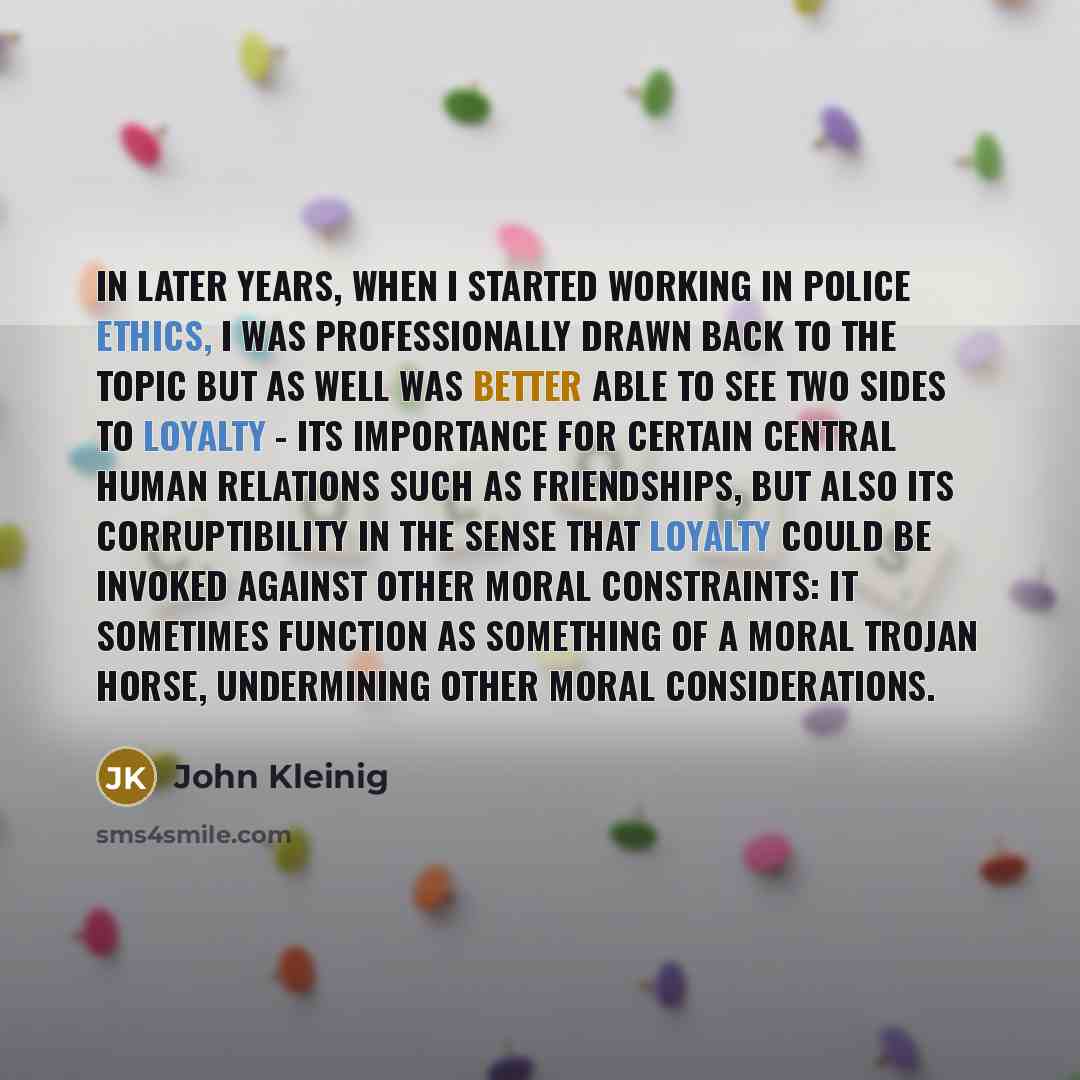 “In later years, when I started working in police ethics, I was professionally drawn back to the topic but as well was better able to see two sides to loyalty - its importance for certain central human relations such as friendships, but also its corruptibility in the sense that loyalty could be…” quote by John Kleinig
