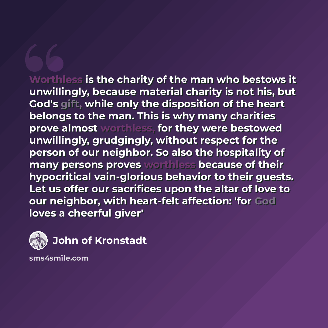 “Worthless is the charity of the man who bestows it unwillingly, because material charity is not his, but God's gift, while only the disposition of the heart belongs to the man. This is why many charities prove almost worthless, for they were bestowed unwillingly, grudgingly, without respect for…” quote by John of Kronstadt