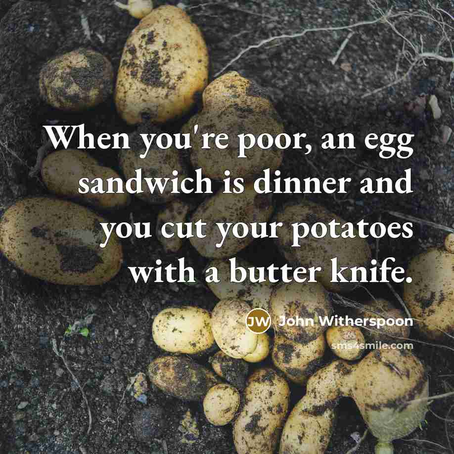 “When you're poor, an egg sandwich is dinner and you cut your potatoes with a butter knife.” quote by John Witherspoon