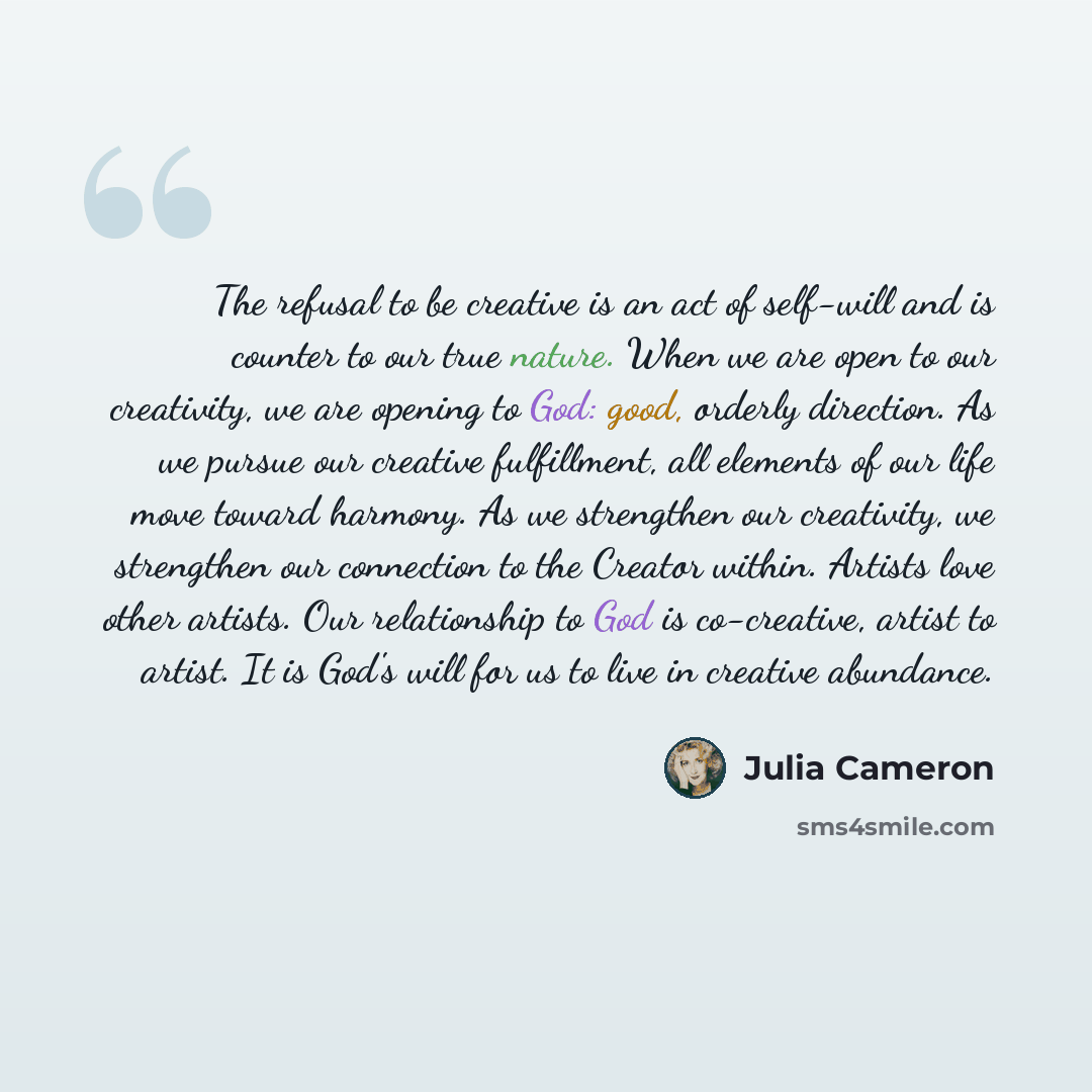 “The refusal to be creative is an act of self-will and is counter to our true nature. When we are open to our creativity, we are opening to God: good, orderly direction. As we pursue our creative fulfillment, all elements of our life move toward harmony. As we strengthen our creativity, we…” quote by Julia Cameron