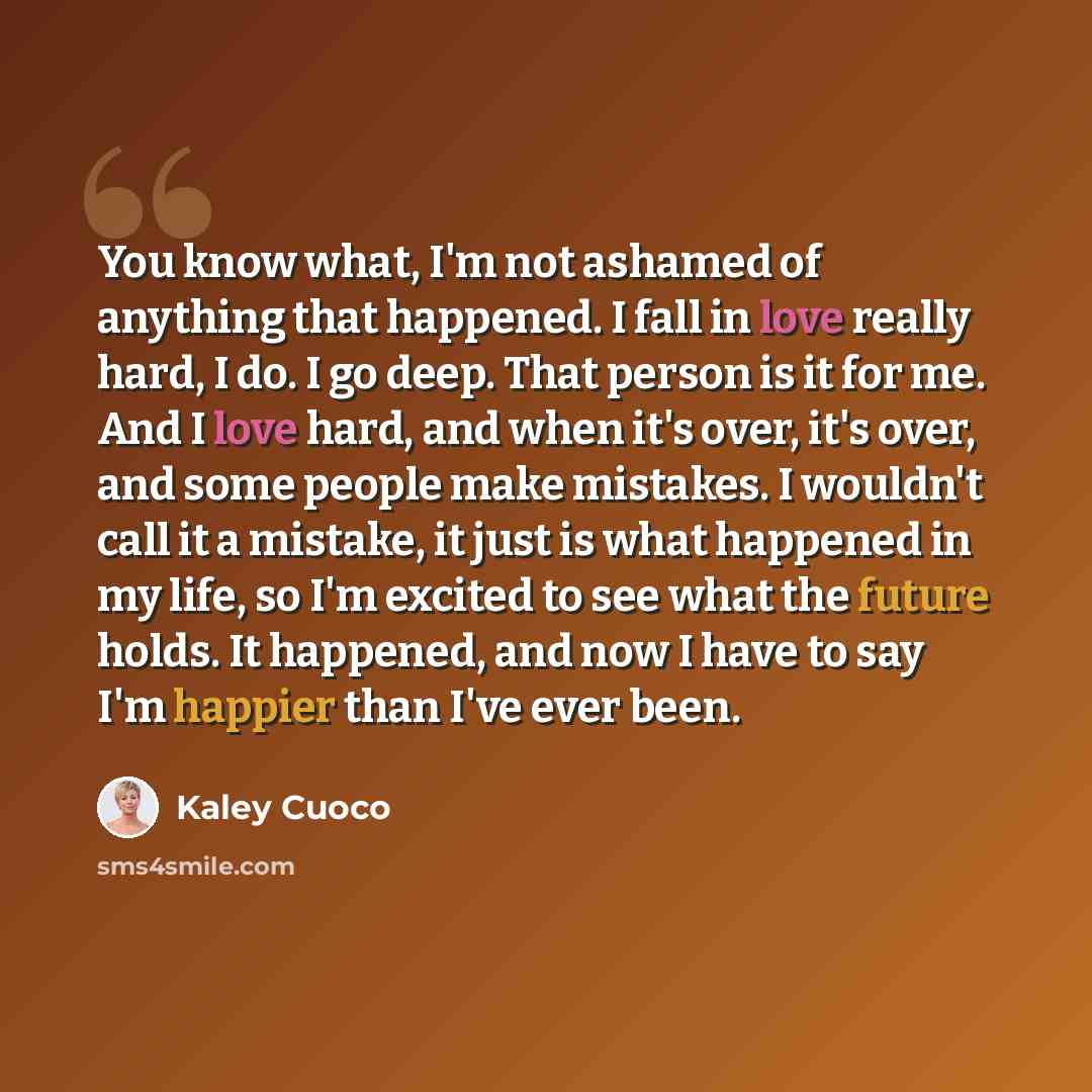 “You know what, I'm not ashamed of anything that happened. I fall in love really hard, I do. I go deep. That person is it for me. And I love hard, and when it's over, it's over, and some people make mistakes. I wouldn't call it a mistake, it just is what happened in my life, so I'm excited to see…” quote by Kaley Cuoco