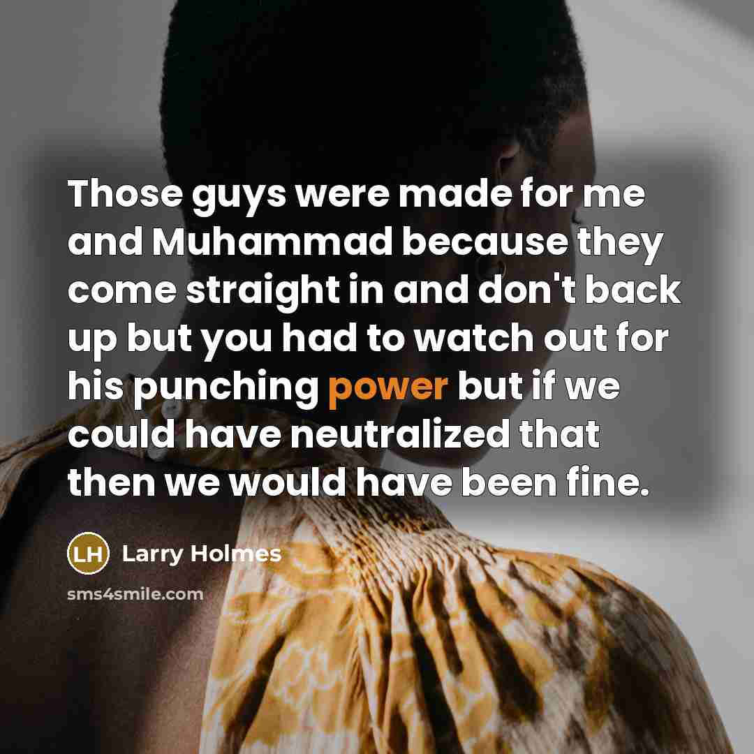 “Those guys were made for me and Muhammad because they come straight in and don't back up but you had to watch out for his punching power but if we could have neutralized that then we would have been fine.” quote by Larry Holmes