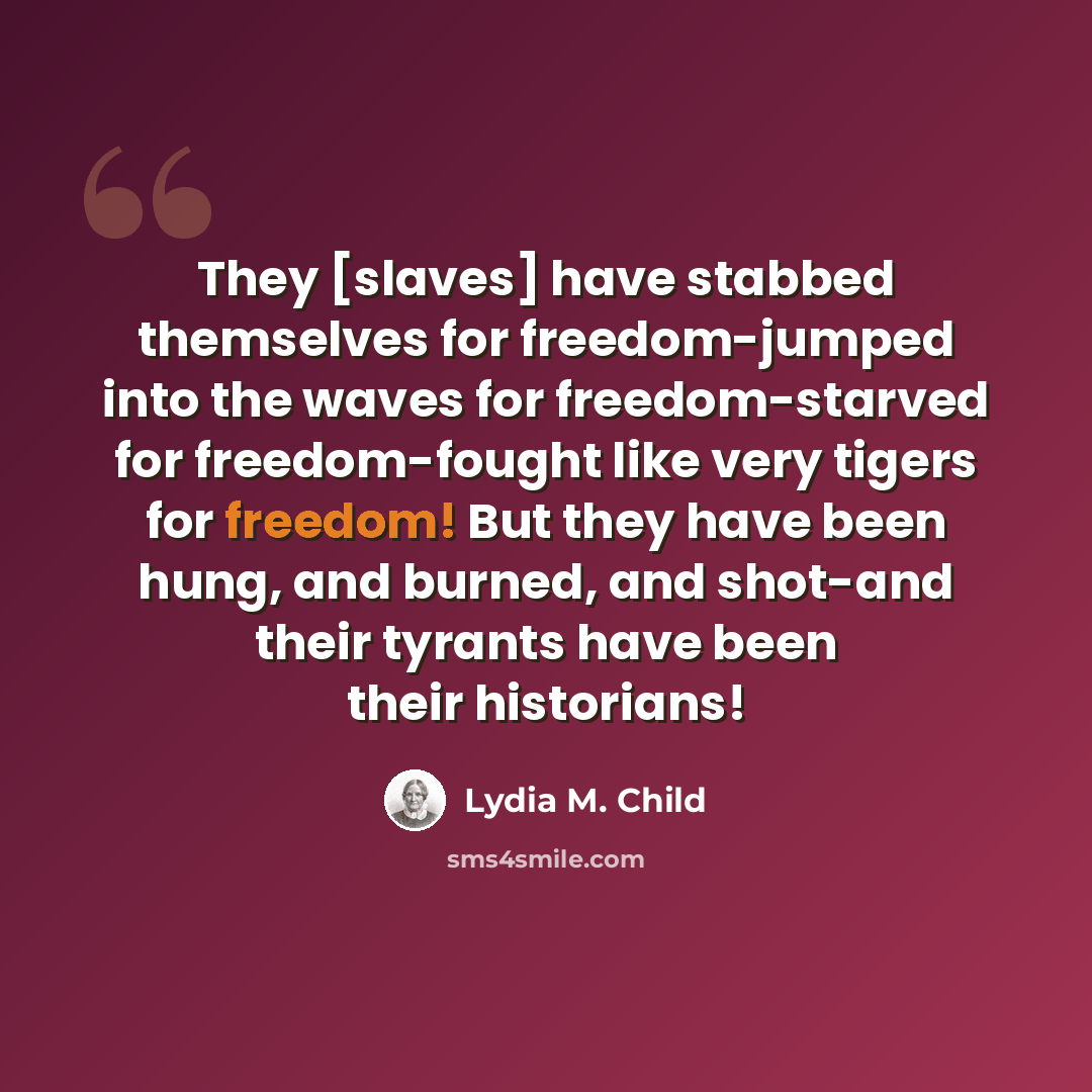 “They [slaves] have stabbed themselves for freedom-jumped into the waves for freedom-starved for freedom-fought like very tigers for freedom! But they have been hung, and burned, and shot-and their tyrants have been their historians!” quote by Lydia M. Child