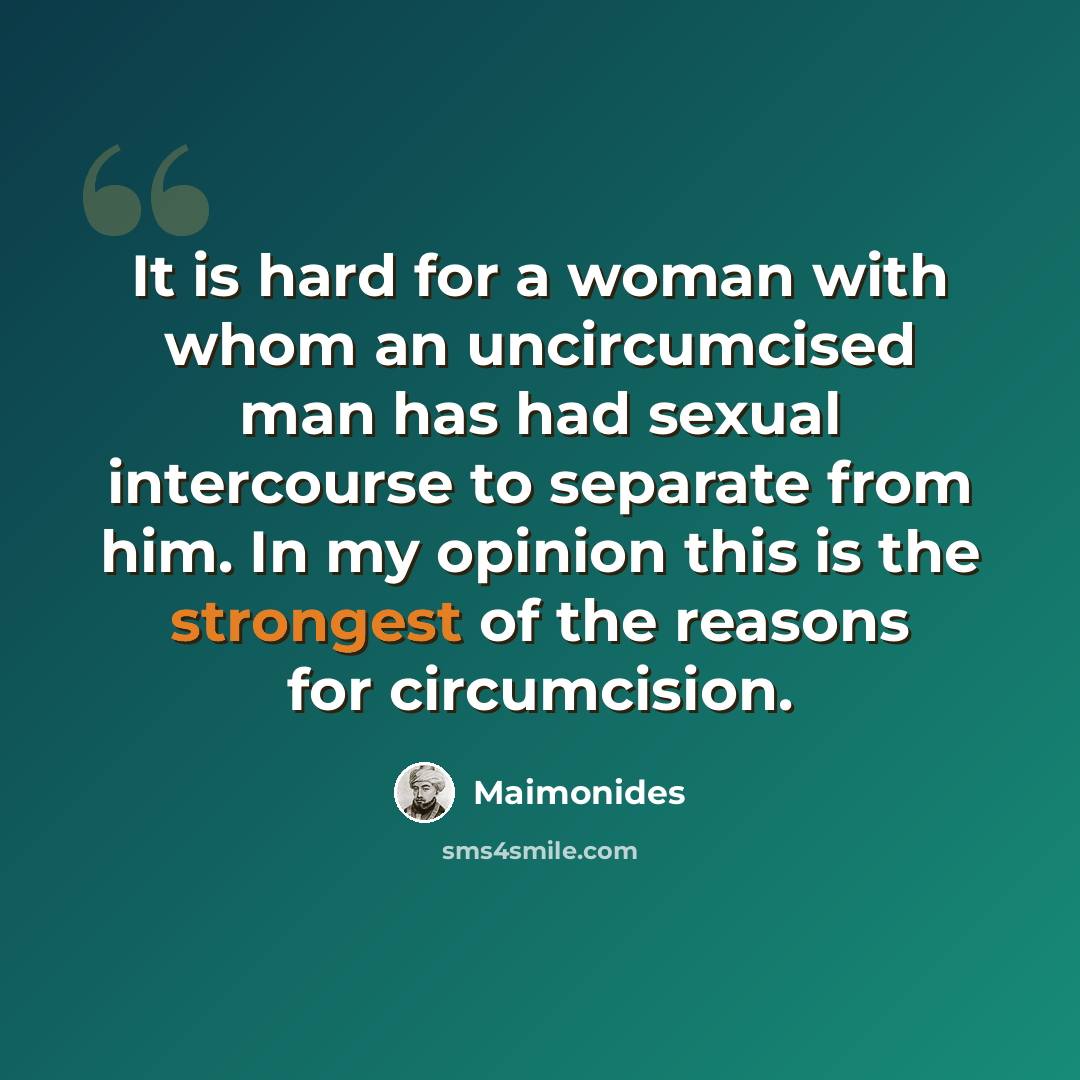 “It is hard for a woman with whom an uncircumcised man has had sexual intercourse to separate from him. In my opinion this is the strongest of the reasons for circumcision.” quote by Maimonides