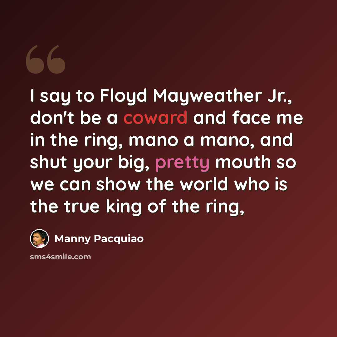 “I say to Floyd Mayweather Jr., don't be a coward and face me in the ring, mano a mano, and shut your big, pretty mouth so we can show the world who is the true king of the ring,” quote by Manny Pacquiao