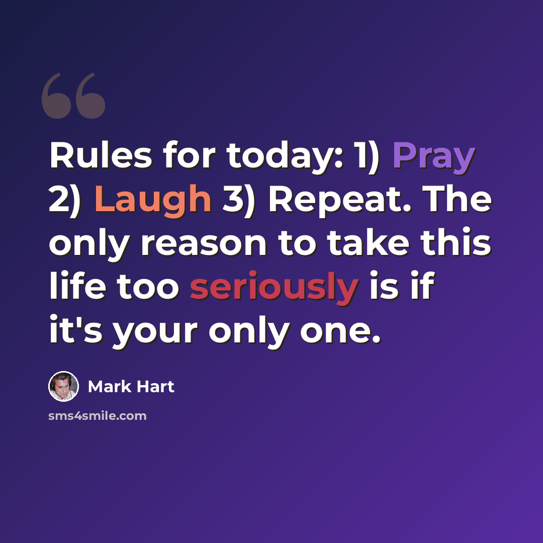 “Rules for today: 1) Pray 2) Laugh 3) Repeat. The only reason to take this life too seriously is if it's your only one.” quote by Mark Hart