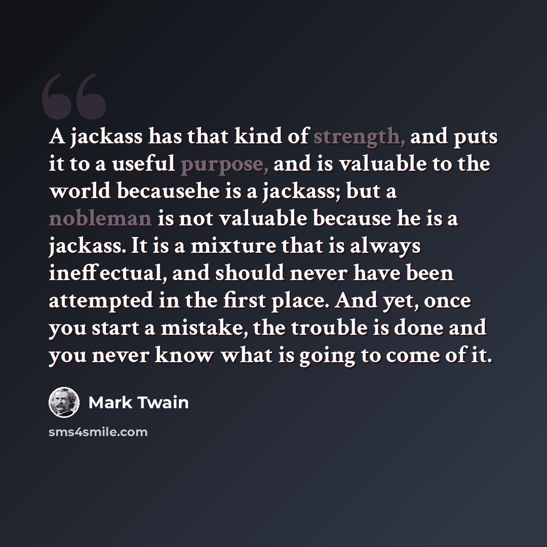 “A jackass has that kind of strength, and puts it to a useful purpose, and is valuable to the world becausehe is a jackass; but a nobleman is not valuable because he is a jackass. It is a mixture that is always ineffectual, and should never have been attempted in the first place. And yet, once you…” quote by Mark Twain