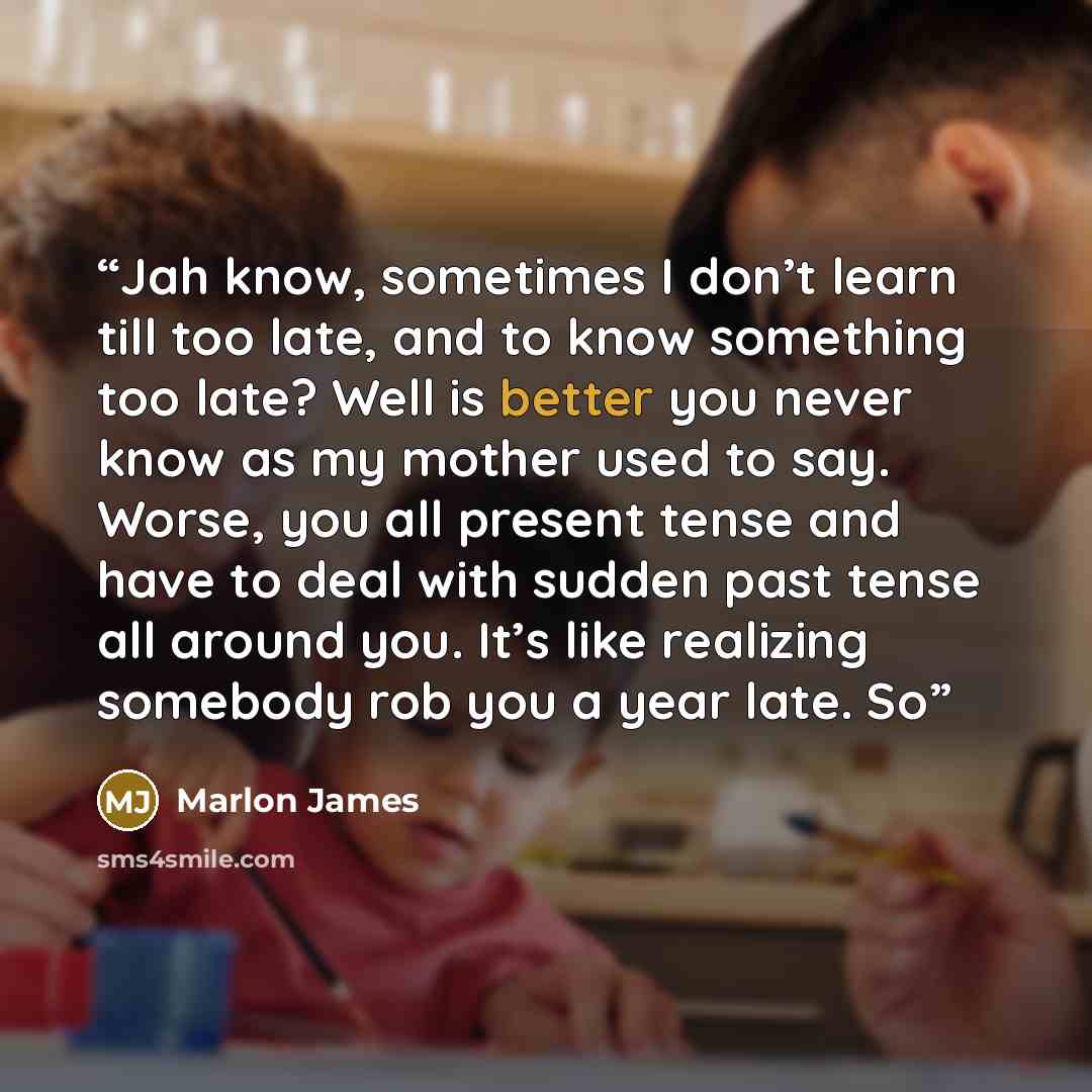 “Jah know, sometimes I don’t learn till too late, and to know something too late? Well is better you never know as my mother used to say. Worse, you all present tense and have to deal with sudden past tense all around you. It’s like realizing somebody rob you a year late. So” quote by Marlon James