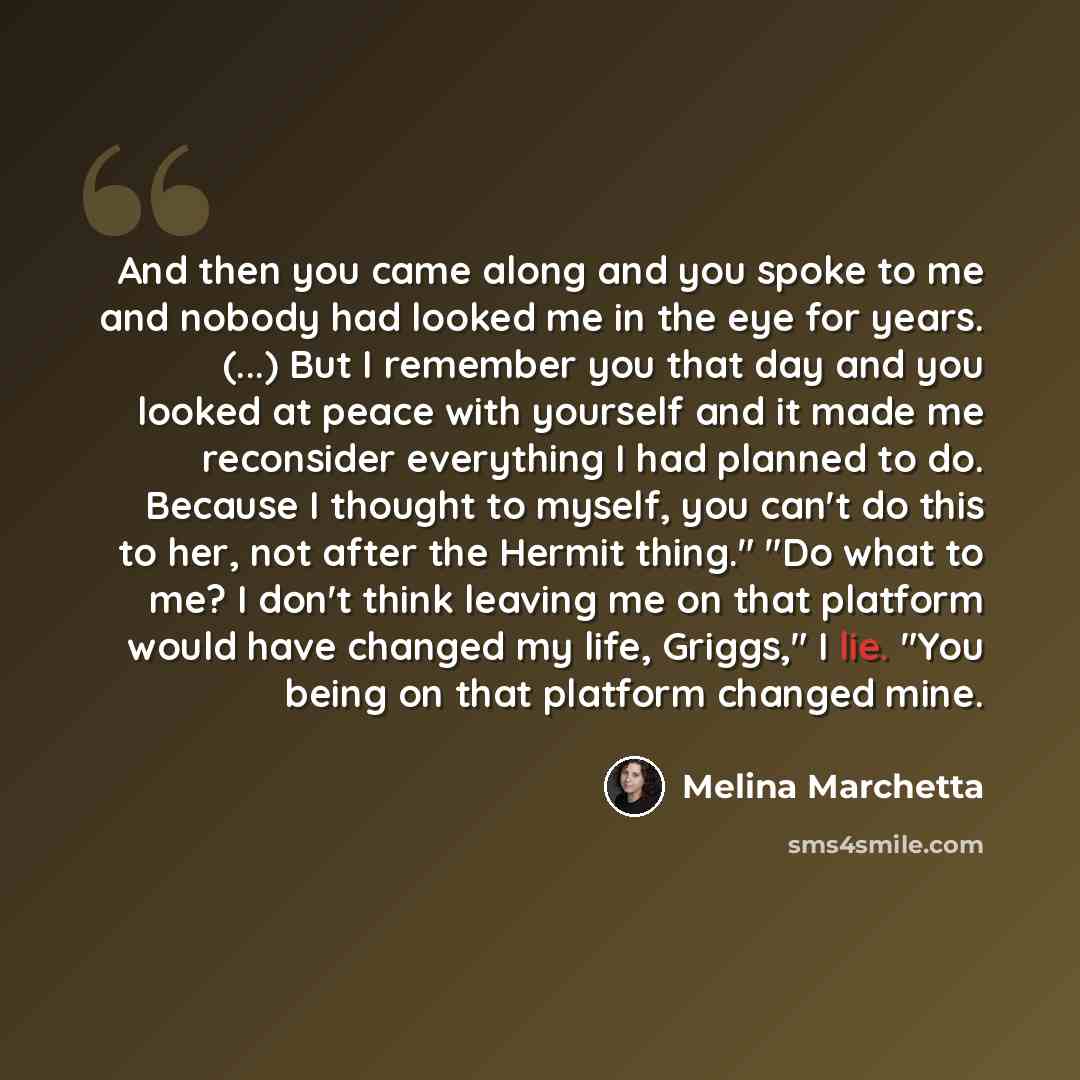 “And then you came along and you spoke to me and nobody had looked me in the eye for years. (...) But I remember you that day and you looked at peace with yourself and it made me reconsider everything I had planned to do. Because I thought to myself, you can't do this to her, not after the Hermit…” quote by Melina Marchetta