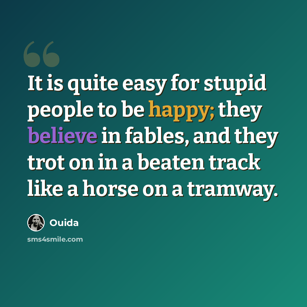 “It is quite easy for stupid people to be happy; they believe in fables, and they trot on in a beaten track like a horse on a tramway.” quote by Ouida