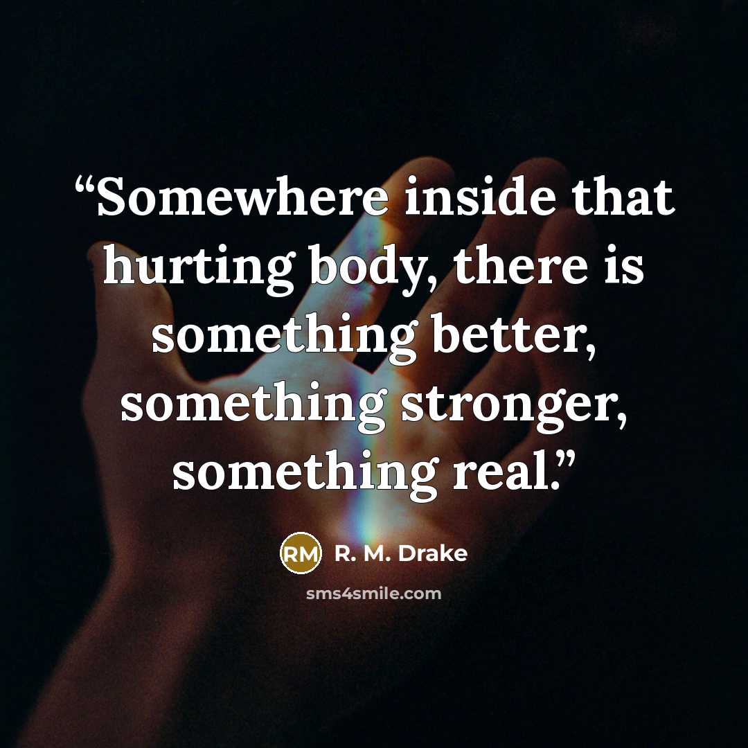 “Somewhere inside that hurting body, there is something better, something stronger, something real.” quote by R. M. Drake
