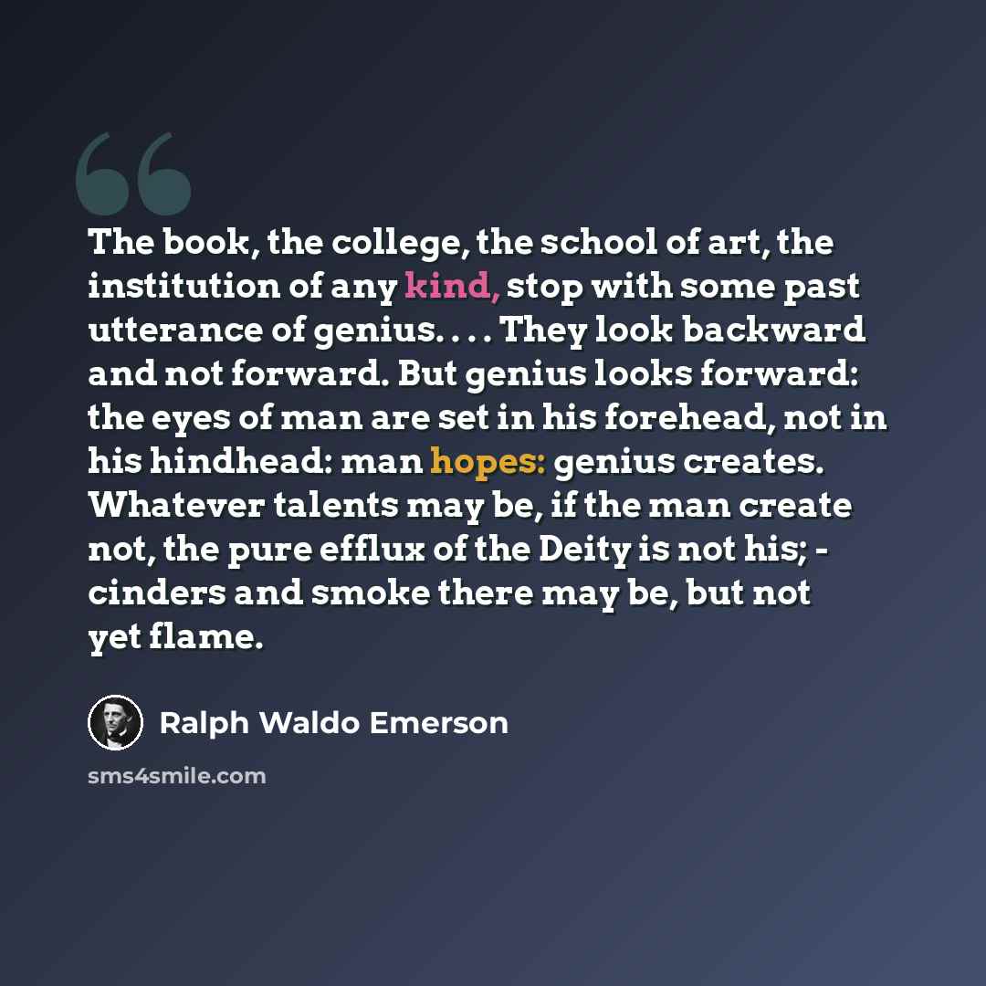 “The book, the college, the school of art, the institution of any kind, stop with some past utterance of genius. . . . They look backward and not forward. But genius looks forward: the eyes of man are set in his forehead, not in his hindhead: man hopes: genius creates. Whatever talents may be, if…” quote by Ralph Waldo Emerson