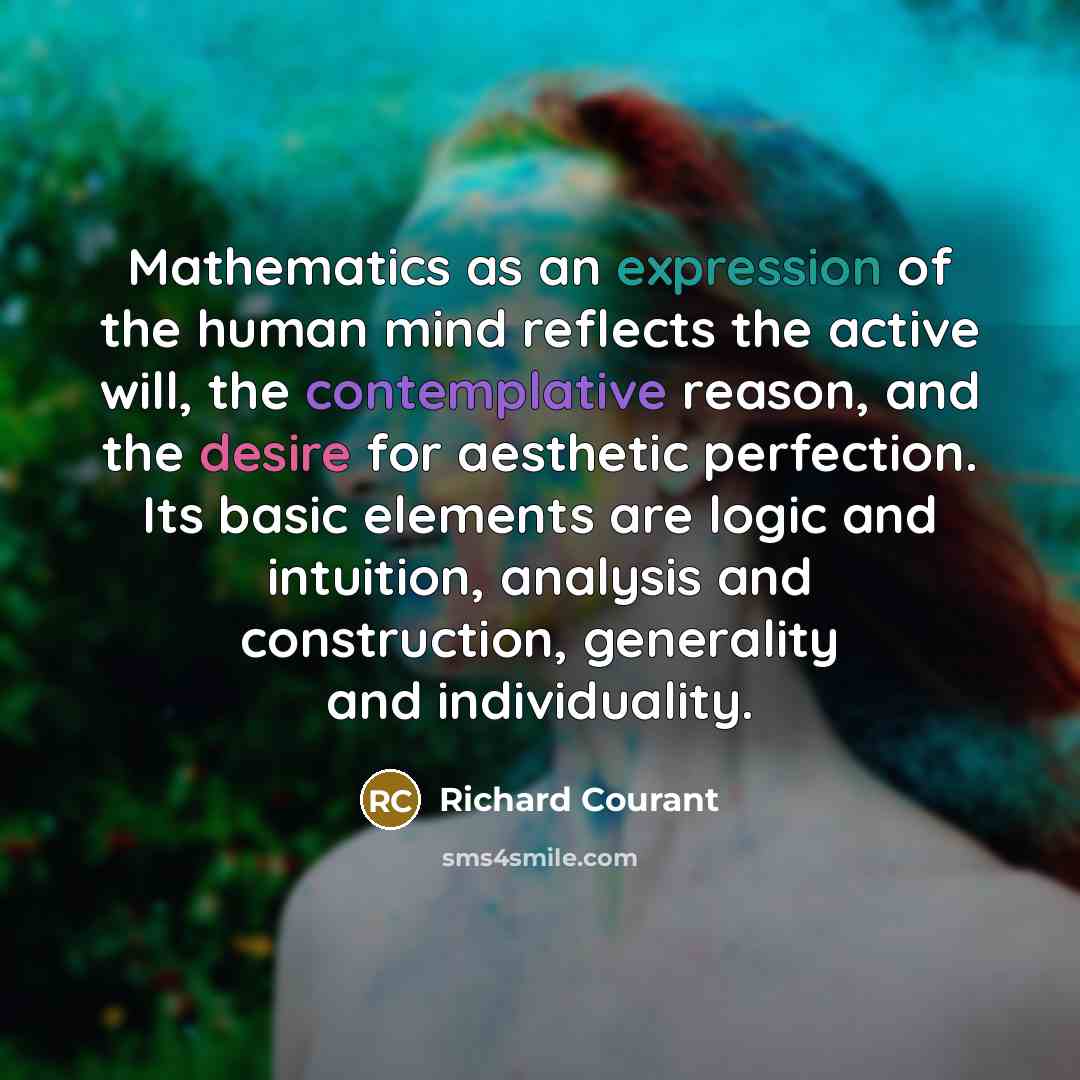 “Mathematics as an expression of the human mind reflects the active will, the contemplative reason, and the desire for aesthetic perfection. Its basic elements are logic and intuition, analysis and construction, generality and individuality.” quote by Richard Courant
