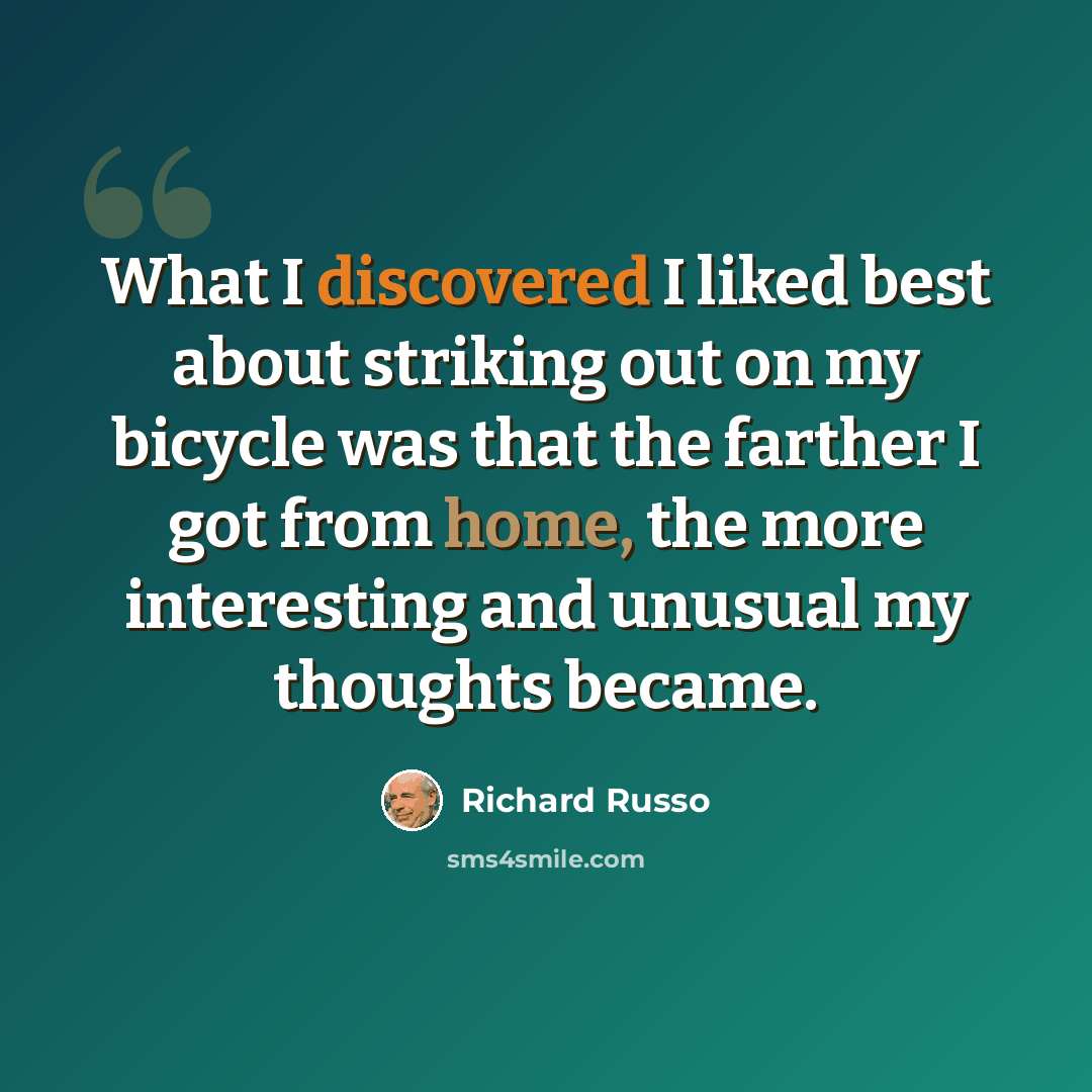 “What I discovered I liked best about striking out on my bicycle was that the farther I got from home, the more interesting and unusual my thoughts became.” quote by Richard Russo