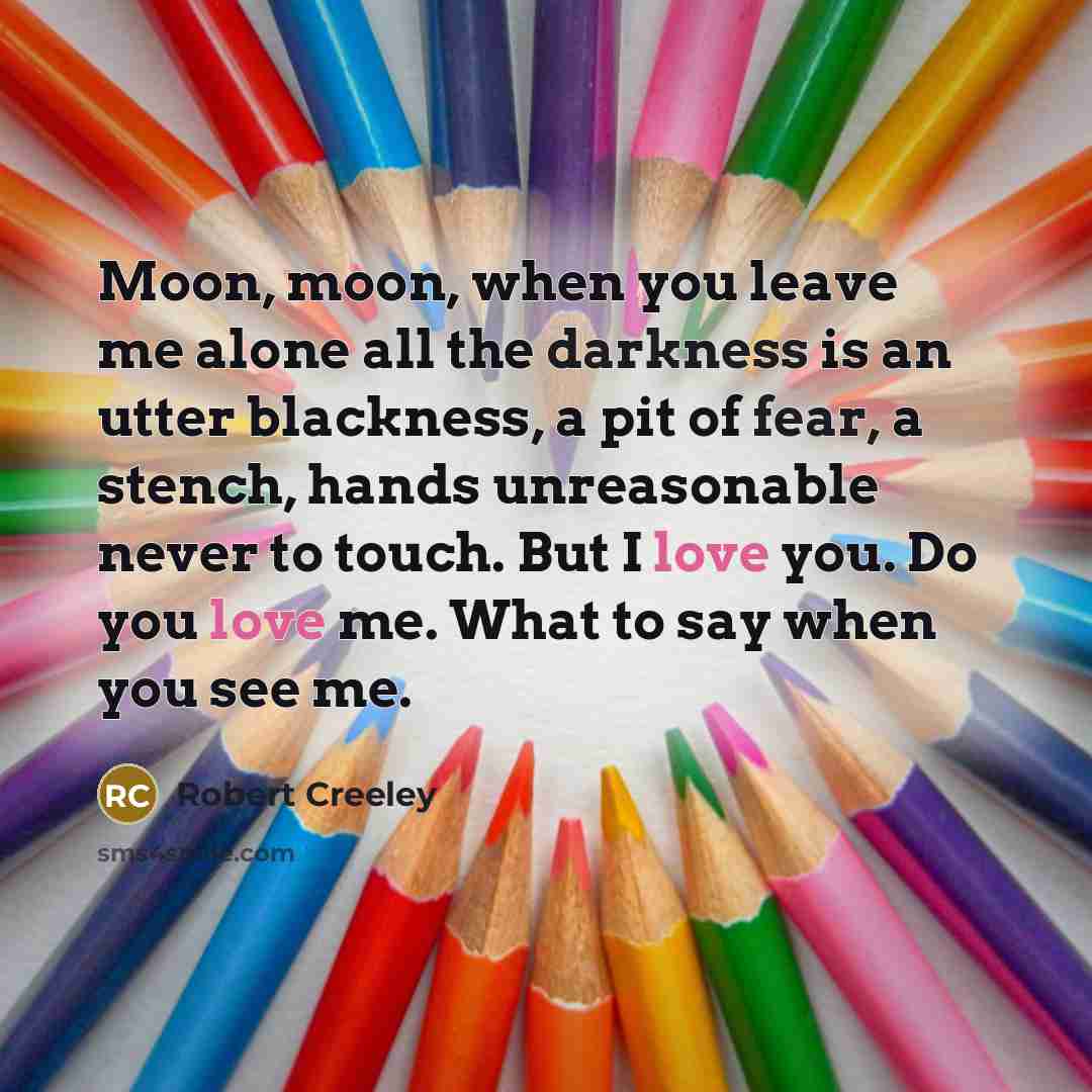 “Moon, moon, when you leave me alone all the darkness is an utter blackness, a pit of fear, a stench, hands unreasonable never to touch. But I love you. Do you love me. What to say when you see me.” quote by Robert Creeley