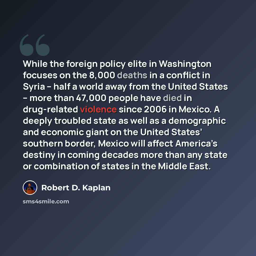 “While the foreign policy elite in Washington focuses on the 8,000 deaths in a conflict in Syria – half a world away from the United States – more than 47,000 people have died in drug-related violence since 2006 in Mexico. A deeply troubled state as well as a demographic and economic giant on the…” quote by Robert D. Kaplan