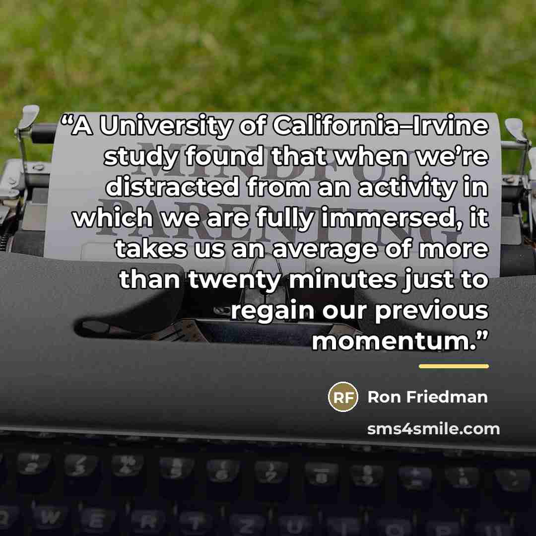 “A University of California–Irvine study found that when we’re distracted from an activity in which we are fully immersed, it takes us an average of more than twenty minutes just to regain our previous momentum.” quote by Ron Friedman