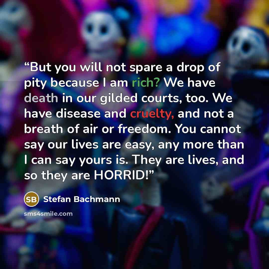 “But you will not spare a drop of pity because I am rich? We have death in our gilded courts, too. We have disease and cruelty, and not a breath of air or freedom. You cannot say our lives are easy, any more than I can say yours is. They are lives, and so they are HORRID!” quote by Stefan Bachmann