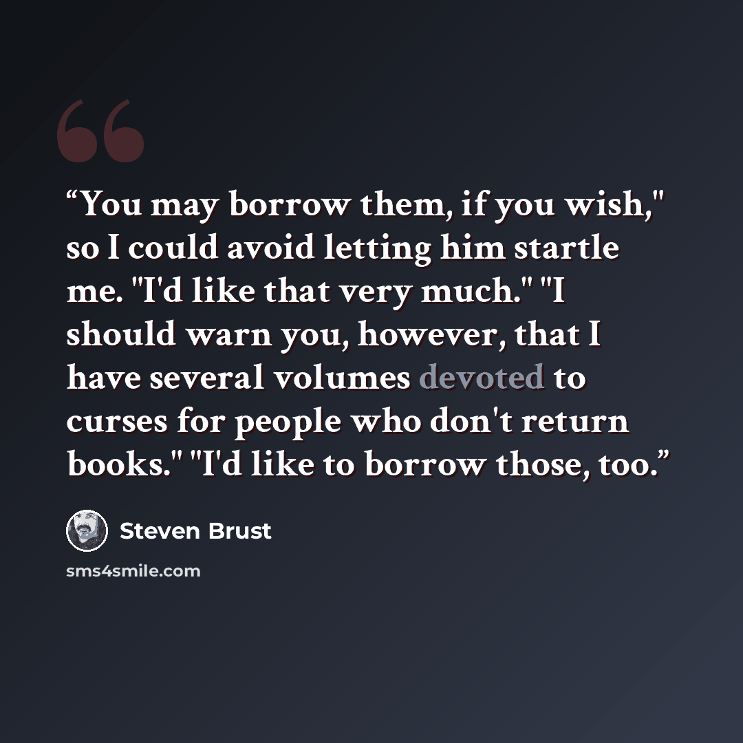 “You may borrow them, if you wish," so I could avoid letting him startle me. "I'd like that very much." "I should warn you, however, that I have several volumes devoted to curses for people who don't return books." "I'd like to borrow those, too.” quote by Steven Brust