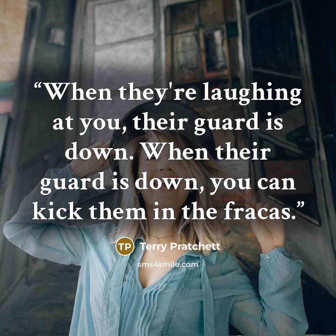 “When they're laughing at you, their guard is down. When their guard is down, you can kick them in the fracas.” quote by Terry Pratchett