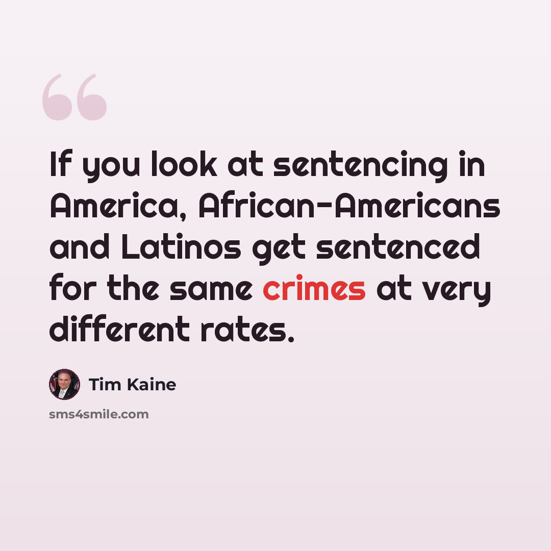 “If you look at sentencing in America, African-Americans and Latinos get sentenced for the same crimes at very different rates.” quote by Tim Kaine
