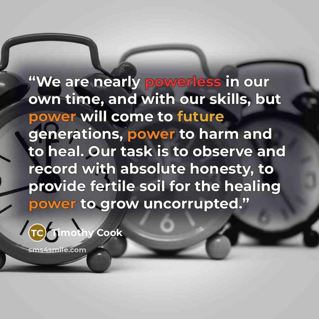 “We are nearly powerless in our own time, and with our skills, but power will come to future generations, power to harm and to heal. Our task is to observe and record with absolute honesty, to provide fertile soil for the healing power to grow uncorrupted.” quote by Timothy Cook