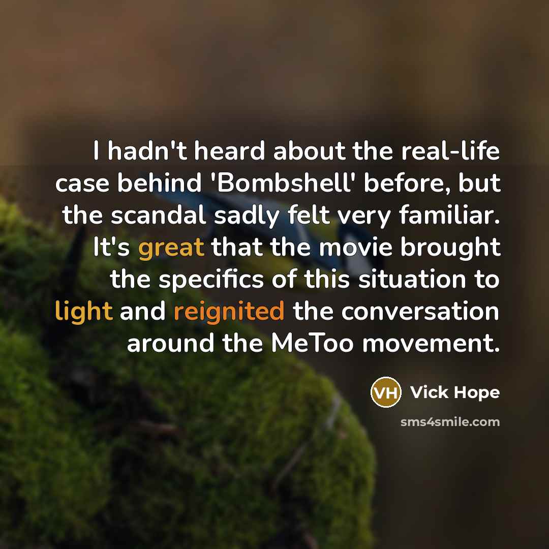 “I hadn't heard about the real-life case behind 'Bombshell' before, but the scandal sadly felt very familiar. It's great that the movie brought the specifics of this situation to light and reignited the conversation around the MeToo movement.” quote by Vick Hope