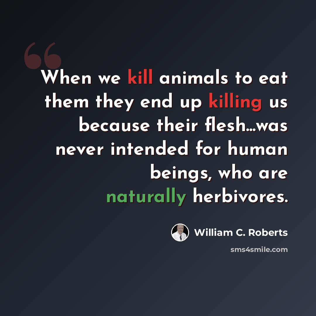 “When we kill animals to eat them they end up killing us because their flesh...was never intended for human beings, who are naturally herbivores.” quote by William C. Roberts