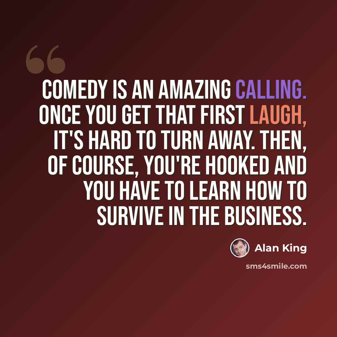 “Comedy is an amazing calling. Once you get that first laugh, it's hard to turn away. Then, of course, you're hooked and you have to learn how to survive in the business.” quote by Alan King