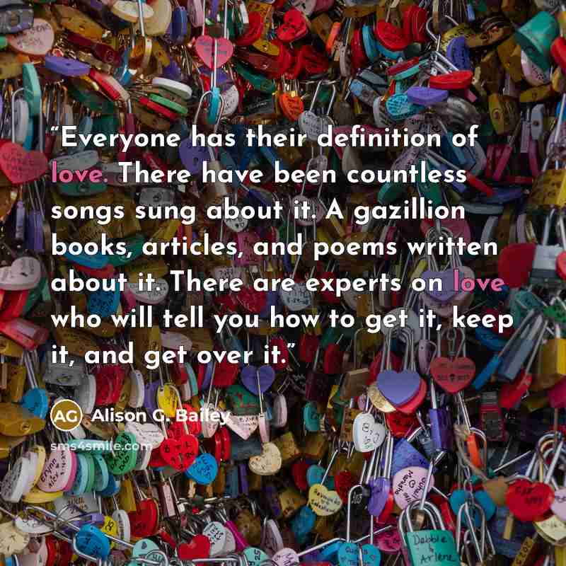 “Everyone has their definition of love. There have been countless songs sung about it. A gazillion books, articles, and poems written about it. There are experts on love who will tell you how to get it, keep it, and get over it.” quote by Alison G. Bailey