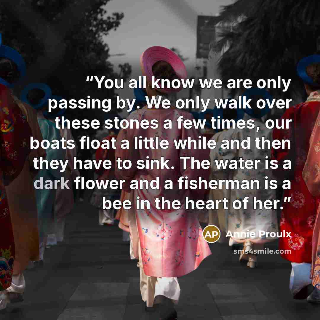 “You all know we are only passing by. We only walk over these stones a few times, our boats float a little while and then they have to sink. The water is a dark flower and a fisherman is a bee in the heart of her.” quote by Annie Proulx