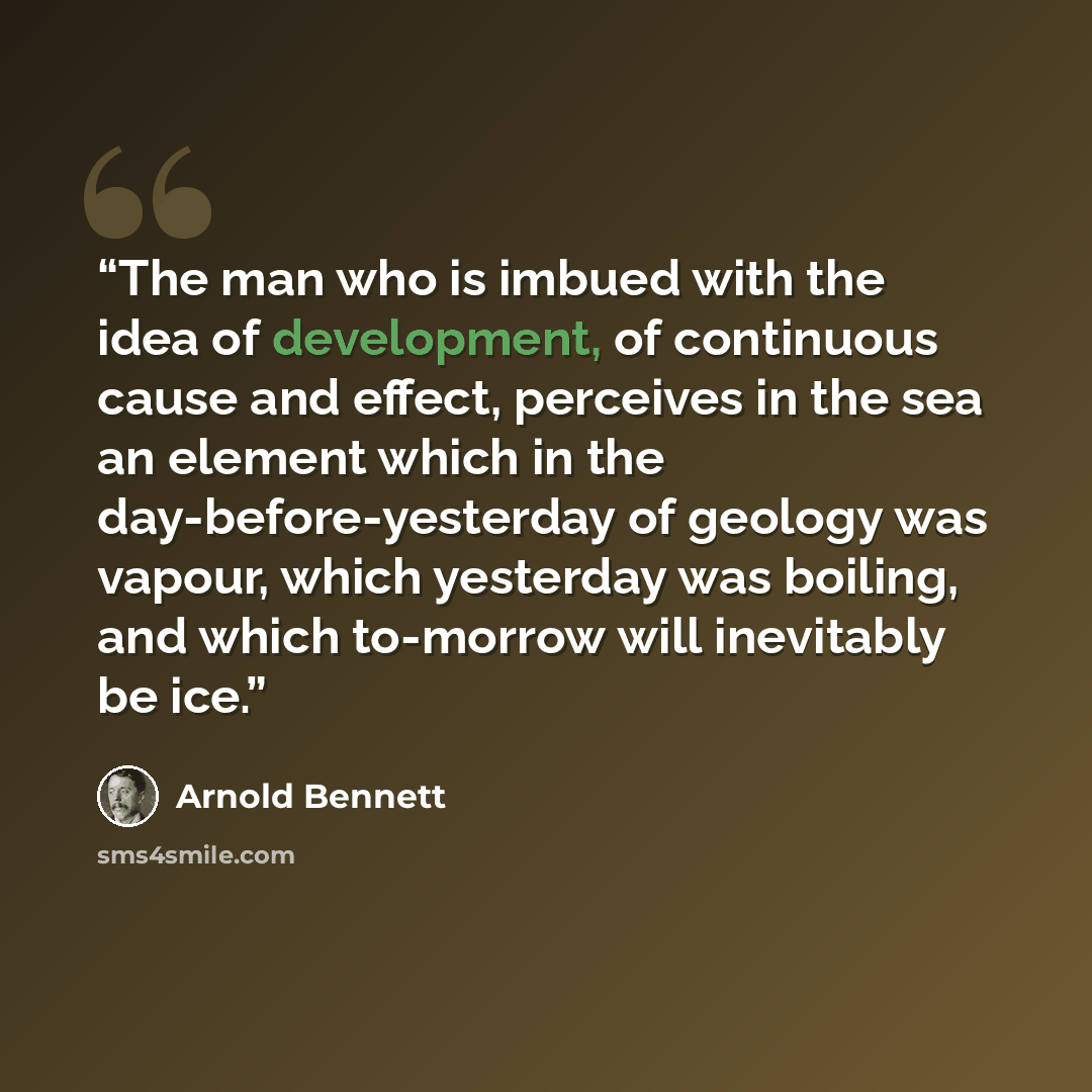 “The man who is imbued with the idea of development, of continuous cause and effect, perceives in the sea an element which in the day-before-yesterday of geology was vapour, which yesterday was boiling, and which to-morrow will inevitably be ice.” quote by Arnold Bennett
