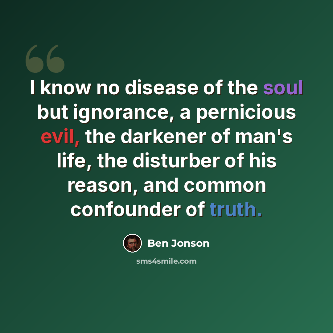 “I know no disease of the soul but ignorance, a pernicious evil, the darkener of man's life, the disturber of his reason, and common confounder of truth.” quote by Ben Jonson
